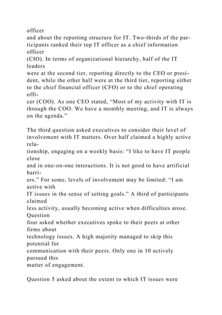 officer
and about the reporting structure for IT. Two-thirds of the par-
ticipants ranked their top IT officer as a chief information
officer
(CIO). In terms of organizational hierarchy, half of the IT
leaders
were at the second tier, reporting directly to the CEO or presi-
dent, while the other half were at the third tier, reporting either
to the chief financial officer (CFO) or to the chief operating
offi-
cer (COO). As one CEO stated, “Most of my activity with IT is
through the COO. We have a monthly meeting, and IT is always
on the agenda.”
The third question asked executives to consider their level of
involvement with IT matters. Over half claimed a highly active
rela-
tionship, engaging on a weekly basis: “I like to have IT people
close
and in one-on-one interactions. It is not good to have artificial
barri-
ers.” For some, levels of involvement may be limited: “I am
active with
IT issues in the sense of setting goals.” A third of participants
claimed
less activity, usually becoming active when difficulties arose.
Question
four asked whether executives spoke to their peers at other
firms about
technology issues. A high majority managed to skip this
potential for
communication with their peers. Only one in 10 actively
pursued this
matter of engagement.
Question 5 asked about the extent to which IT issues were
 