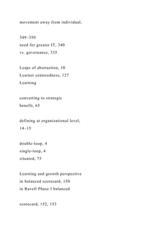 movement away from individual,
349–350
need for greater IT, 340
vs. governance, 335
Leaps of abstraction, 10
Learner centeredness, 127
Learning
converting to strategic
benefit, 65
defining at organizational level,
14–15
double-loop, 4
single-loop, 4
situated, 75
Learning and growth perspective
in balanced scorecard, 150
in Ravell Phase I balanced
scorecard, 152, 153
 