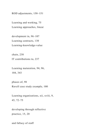 ROD adjustments, 150–151
Learning and working, 75
Learning approaches, linear
development in, 96–107
Learning contracts, 130
Learning-knowledge-value
chain, 238
IT contributions to, 237
Learning maturation, 94, 96,
104, 343
phases of, 98
Ravell case study example, 100
Learning organizations, xii, xviii, 9,
45, 72–75
developing through reflective
practice, 15, 20
and fallacy of staff
 