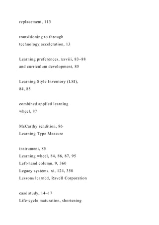 replacement, 113
transitioning to through
technology acceleration, 13
Learning preferences, xxviii, 83–88
and curriculum development, 85
Learning Style Inventory (LSI),
84, 85
combined applied learning
wheel, 87
McCarthy rendition, 86
Learning Type Measure
instrument, 85
Learning wheel, 84, 86, 87, 95
Left-hand column, 9, 360
Legacy systems, xi, 124, 358
Lessons learned, Ravell Corporation
case study, 14–17
Life-cycle maturation, shortening
 