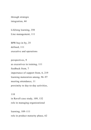 through strategic
integration, 44
Lifelong learning, 350
Line management, 111
BPR buy-in by, 25
defined, 111
executive and operations
perspectives, 9
as executives in training, 111
feedback from, 7
importance of support from, 6, 219
learning maturation among, 96–97
meeting attendance, 11
proximity to day-to-day activities,
110
in Ravell case study, 109, 132
role in managing organizational
learning, 109–111
role in product maturity phase, 62
 