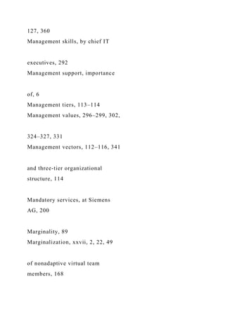 127, 360
Management skills, by chief IT
executives, 292
Management support, importance
of, 6
Management tiers, 113–114
Management values, 296–299, 302,
324–327, 331
Management vectors, 112–116, 341
and three-tier organizational
structure, 114
Mandatory services, at Siemens
AG, 200
Marginality, 89
Marginalization, xxvii, 2, 22, 49
of nonadaptive virtual team
members, 168
 