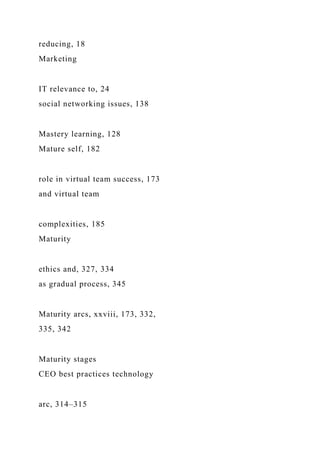 reducing, 18
Marketing
IT relevance to, 24
social networking issues, 138
Mastery learning, 128
Mature self, 182
role in virtual team success, 173
and virtual team
complexities, 185
Maturity
ethics and, 327, 334
as gradual process, 345
Maturity arcs, xxviii, 173, 332,
335, 342
Maturity stages
CEO best practices technology
arc, 314–315
 
