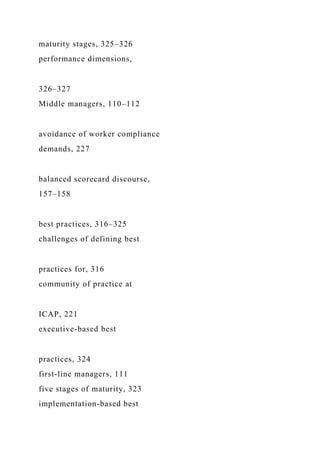 maturity stages, 325–326
performance dimensions,
326–327
Middle managers, 110–112
avoidance of worker compliance
demands, 227
balanced scorecard discourse,
157–158
best practices, 316–325
challenges of defining best
practices for, 316
community of practice at
ICAP, 221
executive-based best
practices, 324
first-line managers, 111
five stages of maturity, 323
implementation-based best
 