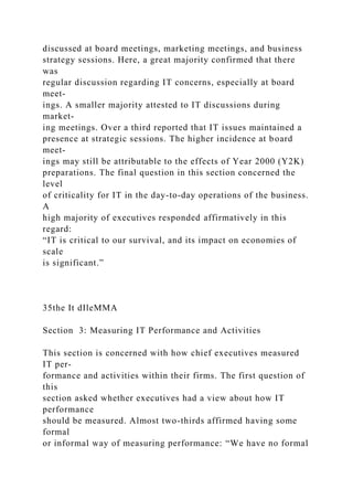 discussed at board meetings, marketing meetings, and business
strategy sessions. Here, a great majority confirmed that there
was
regular discussion regarding IT concerns, especially at board
meet-
ings. A smaller majority attested to IT discussions during
market-
ing meetings. Over a third reported that IT issues maintained a
presence at strategic sessions. The higher incidence at board
meet-
ings may still be attributable to the effects of Year 2000 (Y2K)
preparations. The final question in this section concerned the
level
of criticality for IT in the day-to-day operations of the business.
A
high majority of executives responded affirmatively in this
regard:
“IT is critical to our survival, and its impact on economies of
scale
is significant.”
35the It dIleMMA
Section 3: Measuring IT Performance and Activities
This section is concerned with how chief executives measured
IT per-
formance and activities within their firms. The first question of
this
section asked whether executives had a view about how IT
performance
should be measured. Almost two-thirds affirmed having some
formal
or informal way of measuring performance: “We have no formal
 