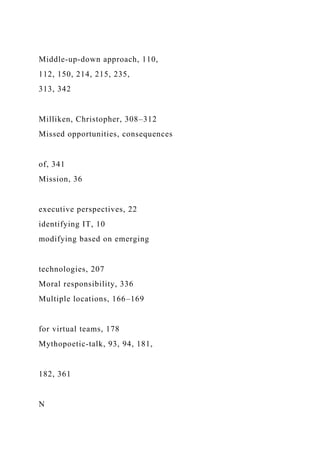 Middle-up-down approach, 110,
112, 150, 214, 215, 235,
313, 342
Milliken, Christopher, 308–312
Missed opportunities, consequences
of, 341
Mission, 36
executive perspectives, 22
identifying IT, 10
modifying based on emerging
technologies, 207
Moral responsibility, 336
Multiple locations, 166–169
for virtual teams, 178
Mythopoetic-talk, 93, 94, 181,
182, 361
N
 