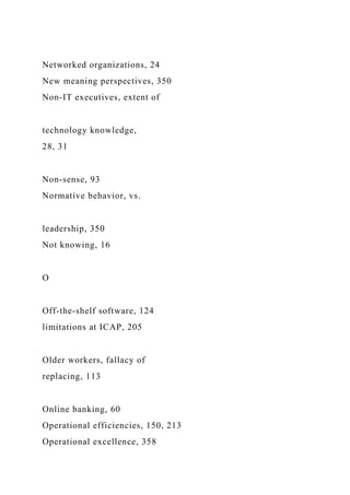 Networked organizations, 24
New meaning perspectives, 350
Non-IT executives, extent of
technology knowledge,
28, 31
Non-sense, 93
Normative behavior, vs.
leadership, 350
Not knowing, 16
O
Off-the-shelf software, 124
limitations at ICAP, 205
Older workers, fallacy of
replacing, 113
Online banking, 60
Operational efficiencies, 150, 213
Operational excellence, 358
 