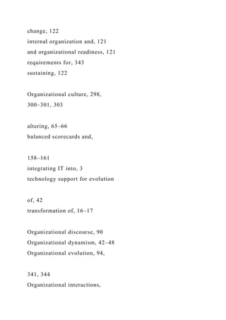 change, 122
internal organization and, 121
and organizational readiness, 121
requirements for, 343
sustaining, 122
Organizational culture, 298,
300–301, 303
altering, 65–66
balanced scorecards and,
158–161
integrating IT into, 3
technology support for evolution
of, 42
transformation of, 16–17
Organizational discourse, 90
Organizational dynamism, 42–48
Organizational evolution, 94,
341, 344
Organizational interactions,
 
