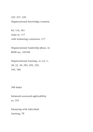 325–327, 329
Organizational knowledge creation,
64, 116, 361
steps to, 117
with technology extension, 117
Organizational leadership phase, in
ROD arc, 102104
Organizational learning, xi, xii, 1,
20, 22, 38, 293, 295, 339,
343, 348
388 Index
balanced scorecard applicability
to, 154
balancing with individual
learning, 70
 