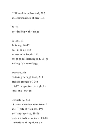 CEO need to understand, 312
and communities of practice,
75–83
and dealing with change
agents, 69
defining, 14–15
evolution of, 144
at executive levels, 215
experiential learning and, 83–88
and explicit knowledge
creation, 236
fostering through trust, 210
gradual process of, 345
HR/IT integration through, 18
instilling through
technology, 234
IT department isolation from, 2
and IT role at Siemens, 193
and language use, 89–96
learning preferences and, 83–88
limitations of top-down and
 
