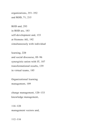 organizations, 351–352
and ROD, 71, 215
ROD and, 293
in ROD arc, 183
self-development and, 133
at Siemens AG, 192
simultaneously with individual
learning, 220
and social discourse, 89–96
synergistic union with IT, 187
transformational results, 139
in virtual teams, 185
Organizational learning
management, 109
change management, 120–133
knowledge management,
116–120
management vectors and,
112–116
 