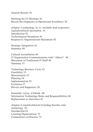 General Results 36
Defining the IT Dilemma 36
Recent Developments in Operational Excellence 38
chApter 3 technology As A vArIAble And responsIve
orgAnIzAtIonAl dynAmIsm 41
Introduction 41
Technological Dynamism 41
Responsive Organizational Dynamism 42
Strategic Integration 43
Summary 48
Cultural Assimilation 48
IT Organization Communications with “ Others” 49
Movement of Traditional IT Staff 49
Summary 51
Technology Business Cycle 52
Feasibility 53
Measurement 53
Planning 54
Implementation 55
Evolution 57
Drivers and Supporters 58
Santander versus Citibank 60
Information Technology Roles and Responsibilities 60
Replacement or Outsource 61
chApter 4 orgAnIzAtIonAl leArnIng theorIes And
technology 63
Introduction 63
Learning Organizations 72
Communities of Practice 75
 