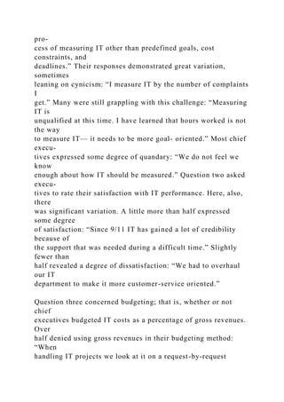 pro-
cess of measuring IT other than predefined goals, cost
constraints, and
deadlines.” Their responses demonstrated great variation,
sometimes
leaning on cynicism: “I measure IT by the number of complaints
I
get.” Many were still grappling with this challenge: “Measuring
IT is
unqualified at this time. I have learned that hours worked is not
the way
to measure IT— it needs to be more goal- oriented.” Most chief
execu-
tives expressed some degree of quandary: “We do not feel we
know
enough about how IT should be measured.” Question two asked
execu-
tives to rate their satisfaction with IT performance. Here, also,
there
was significant variation. A little more than half expressed
some degree
of satisfaction: “Since 9/11 IT has gained a lot of credibility
because of
the support that was needed during a difficult time.” Slightly
fewer than
half revealed a degree of dissatisfaction: “We had to overhaul
our IT
department to make it more customer-service oriented.”
Question three concerned budgeting; that is, whether or not
chief
executives budgeted IT costs as a percentage of gross revenues.
Over
half denied using gross revenues in their budgeting method:
“When
handling IT projects we look at it on a request-by-request
 