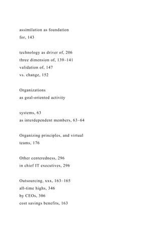 assimilation as foundation
for, 143
technology as driver of, 206
three dimension of, 139–141
validation of, 147
vs. change, 152
Organizations
as goal-oriented activity
systems, 63
as interdependent members, 63–64
Organizing principles, and virtual
teams, 176
Other centeredness, 296
in chief IT executives, 296
Outsourcing, xxx, 163–165
all-time highs, 346
by CEOs, 306
cost savings benefits, 163
 