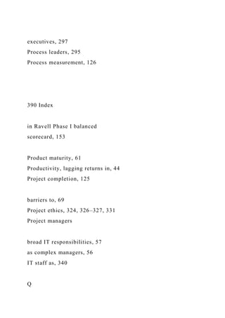 executives, 297
Process leaders, 295
Process measurement, 126
390 Index
in Ravell Phase I balanced
scorecard, 153
Product maturity, 61
Productivity, lagging returns in, 44
Project completion, 125
barriers to, 69
Project ethics, 324, 326–327, 331
Project managers
broad IT responsibilities, 57
as complex managers, 56
IT staff as, 340
Q
 