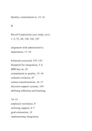 Quality, commitment to, 15–16
R
Ravell Corporation case study, xxvi,
1–2, 51, 60, 120, 342, 347
alignment with administrative
department, 17–19
balanced scorecard, 152–153
blueprint for integration, 5–6
BPR buy-in, 25
commitment to quality, 15–16
cultural evolution, 97
culture transformation, 16–17
decision-support systems, 159
defining reflection and learning,
14–15
employee resistance, 8
enlisting support, 6–7
goal orientation, 15
implementing integration,
 