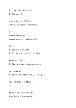 Real date of delivery, 211
Reflection, 10
with action, 74, 76, 361
defining on organizational level,
14–15
education through, 15
organization movement toward,
12–14
Reflection matrix, 354
Reflective observation, as learning
preference, 84
Reflective organizational dynamism
arc model, 101
Reflective practices, xxviii, 4, 19, 38,
96, 142, 143, 152, 219, 313,
343
by chief IT executives, 296
fostering organizationally, 5
 