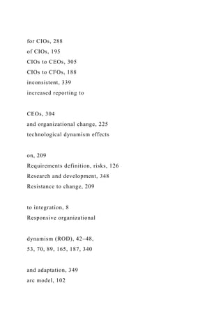 for CIOs, 288
of CIOs, 195
CIOs to CEOs, 305
CIOs to CFOs, 188
inconsistent, 339
increased reporting to
CEOs, 304
and organizational change, 225
technological dynamism effects
on, 209
Requirements definition, risks, 126
Research and development, 348
Resistance to change, 209
to integration, 8
Responsive organizational
dynamism (ROD), 42–48,
53, 70, 89, 165, 187, 340
and adaptation, 349
arc model, 102
 