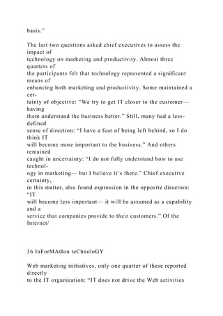 basis.”
The last two questions asked chief executives to assess the
impact of
technology on marketing and productivity. Almost three
quarters of
the participants felt that technology represented a significant
means of
enhancing both marketing and productivity. Some maintained a
cer-
tainty of objective: “We try to get IT closer to the customer—
having
them understand the business better.” Still, many had a less-
defined
sense of direction: “I have a fear of being left behind, so I do
think IT
will become more important to the business.” And others
remained
caught in uncertainty: “I do not fully understand how to use
technol-
ogy in marketing— but I believe it’s there.” Chief executive
certainty,
in this matter, also found expression in the opposite direction:
“IT
will become less important— it will be assumed as a capability
and a
service that companies provide to their customers.” Of the
Internet/
36 InForMAtIon teChnoloGY
Web marketing initiatives, only one quarter of these reported
directly
to the IT organization: “IT does not drive the Web activities
 