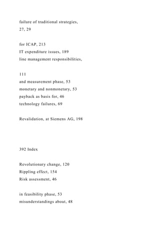 failure of traditional strategies,
27, 29
for ICAP, 213
IT expenditure issues, 189
line management responsibilities,
111
and measurement phase, 53
monetary and nonmonetary, 53
payback as basis for, 46
technology failures, 69
Revalidation, at Siemens AG, 198
392 Index
Revolutionary change, 120
Rippling effect, 154
Risk assessment, 46
in feasibility phase, 53
misunderstandings about, 48
 