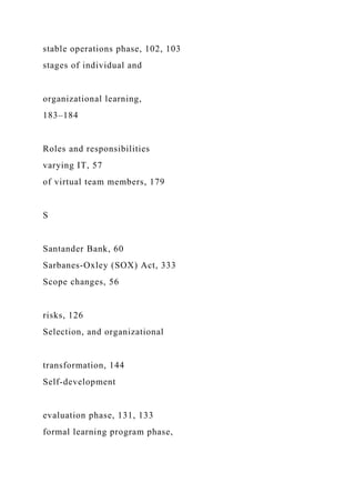 stable operations phase, 102, 103
stages of individual and
organizational learning,
183–184
Roles and responsibilities
varying IT, 57
of virtual team members, 179
S
Santander Bank, 60
Sarbanes-Oxley (SOX) Act, 333
Scope changes, 56
risks, 126
Selection, and organizational
transformation, 144
Self-development
evaluation phase, 131, 133
formal learning program phase,
 