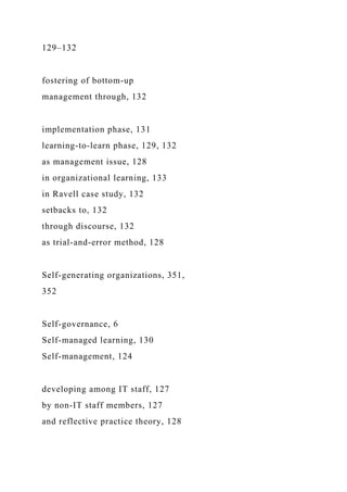 129–132
fostering of bottom-up
management through, 132
implementation phase, 131
learning-to-learn phase, 129, 132
as management issue, 128
in organizational learning, 133
in Ravell case study, 132
setbacks to, 132
through discourse, 132
as trial-and-error method, 128
Self-generating organizations, 351,
352
Self-governance, 6
Self-managed learning, 130
Self-management, 124
developing among IT staff, 127
by non-IT staff members, 127
and reflective practice theory, 128
 