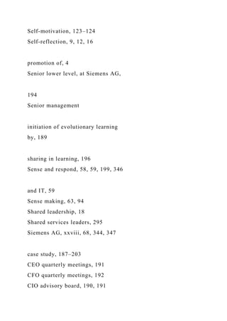 Self-motivation, 123–124
Self-reflection, 9, 12, 16
promotion of, 4
Senior lower level, at Siemens AG,
194
Senior management
initiation of evolutionary learning
by, 189
sharing in learning, 196
Sense and respond, 58, 59, 199, 346
and IT, 59
Sense making, 63, 94
Shared leadership, 18
Shared services leaders, 295
Siemens AG, xxviii, 68, 344, 347
case study, 187–203
CEO quarterly meetings, 191
CFO quarterly meetings, 192
CIO advisory board, 190, 191
 