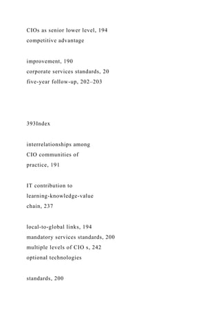 CIOs as senior lower level, 194
competitive advantage
improvement, 190
corporate services standards, 20
five-year follow-up, 202–203
393Index
interrelationships among
CIO communities of
practice, 191
IT contribution to
learning-knowledge-value
chain, 237
local-to-global links, 194
mandatory services standards, 200
multiple levels of CIO s, 242
optional technologies
standards, 200
 