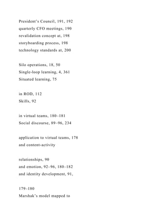 President’s Council, 191, 192
quarterly CFO meetings, 190
revalidation concept at, 198
storyboarding process, 198
technology standards at, 200
Silo operations, 18, 50
Single-loop learning, 4, 361
Situated learning, 75
in ROD, 112
Skills, 92
in virtual teams, 180–181
Social discourse, 89–96, 234
application to virtual teams, 178
and content-activity
relationships, 90
and emotion, 92–96, 180–182
and identity development, 91,
179–180
Marshak’s model mapped to
 