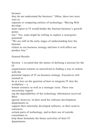 because
they do not understand the business.” Often, these two were
seen as
separate or competing entities of technology: “Having Web
develop-
ment report to IT would hinder the Internet business’s growth
poten-
tial.” Yet, some might be willing to explore a synergistic
potential:
“We are still in the early stages of understanding how the
Internet
relates to our business strategy and how it will affect our
product line.”
General Results
Section 1 revealed that the matter of defining a mission for the
IT
organization remains as unresolved as finding a way to reckon
with the
potential impact of IT on business strategy. Executives still
seemed to
be at a loss on the question of how to integrate IT into the
workplace— a
human resource as well as a strategic issue. There was
uncertainty regard-
ing the dependability of the technology information received.
Most
agreed, however, in their need for software development
departments to
support their internally developed software, in their need to
outsource
certain parts of technology, and in their use of outside
consultants to
help them formulate the future activities of their IT
departments.
 