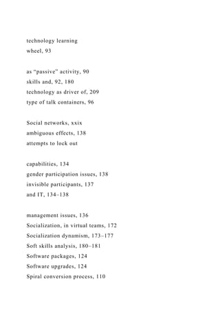 technology learning
wheel, 93
as “passive” activity, 90
skills and, 92, 180
technology as driver of, 209
type of talk containers, 96
Social networks, xxix
ambiguous effects, 138
attempts to lock out
capabilities, 134
gender participation issues, 138
invisible participants, 137
and IT, 134–138
management issues, 136
Socialization, in virtual teams, 172
Socialization dynamism, 173–177
Soft skills analysis, 180–181
Software packages, 124
Software upgrades, 124
Spiral conversion process, 110
 
