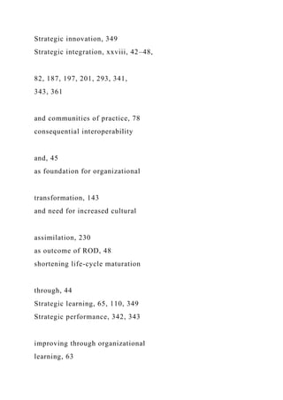 Strategic innovation, 349
Strategic integration, xxviii, 42–48,
82, 187, 197, 201, 293, 341,
343, 361
and communities of practice, 78
consequential interoperability
and, 45
as foundation for organizational
transformation, 143
and need for increased cultural
assimilation, 230
as outcome of ROD, 48
shortening life-cycle maturation
through, 44
Strategic learning, 65, 110, 349
Strategic performance, 342, 343
improving through organizational
learning, 63
 