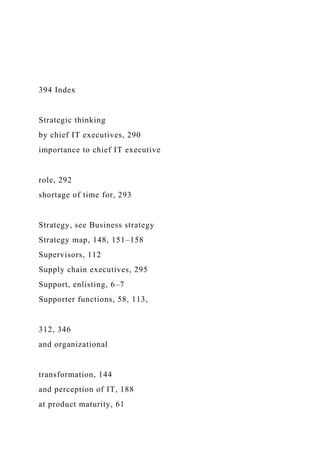 394 Index
Strategic thinking
by chief IT executives, 290
importance to chief IT executive
role, 292
shortage of time for, 293
Strategy, see Business strategy
Strategy map, 148, 151–158
Supervisors, 112
Supply chain executives, 295
Support, enlisting, 6–7
Supporter functions, 58, 113,
312, 346
and organizational
transformation, 144
and perception of IT, 188
at product maturity, 61
 
