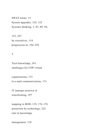 SWAT teams, 13
System upgrades, 124, 125
Systems thinking, 1, 83, 89, 94,
123, 347
by executives, 114
progression to, 354–355
T
Tacit knowledge, 361
challenges for COP virtual
organizations, 172
in e-mail communications, 171
IT manager practice at
transforming, 197
mapping to ROD, 119, 174–176
protection by technology, 222
role in knowledge
management, 118
 