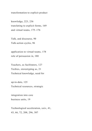 transformation to explicit product
knowledge, 223, 236
translating to explicit forms, 169
and virtual teams, 175–176
Talk, and discourse, 90
Talk-action cycles, 96
application to virtual teams, 178
role of persuasion in, 180
Teachers, as facilitators, 127
Techies, stereotyping as, 21
Technical knowledge, need for
up-to-date, 125
Technical resources, strategic
integration into core
business units, 19
Technological acceleration, xxiv, 41,
43, 66, 72, 208, 296, 307
 