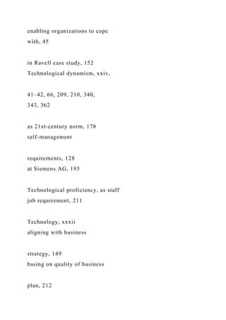 enabling organizations to cope
with, 45
in Ravell case study, 152
Technological dynamism, xxiv,
41–42, 66, 209, 210, 340,
343, 362
as 21st-century norm, 178
self-management
requirements, 128
at Siemens AG, 193
Technological proficiency, as staff
job requirement, 211
Technology, xxxii
aligning with business
strategy, 149
basing on quality of business
plan, 212
 