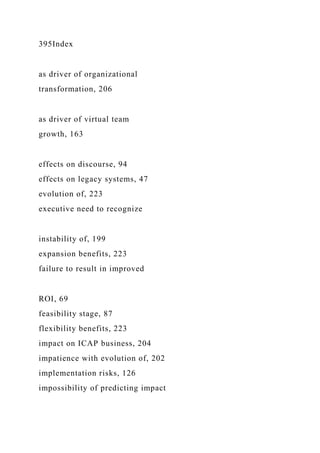 395Index
as driver of organizational
transformation, 206
as driver of virtual team
growth, 163
effects on discourse, 94
effects on legacy systems, 47
evolution of, 223
executive need to recognize
instability of, 199
expansion benefits, 223
failure to result in improved
ROI, 69
feasibility stage, 87
flexibility benefits, 223
impact on ICAP business, 204
impatience with evolution of, 202
implementation risks, 126
impossibility of predicting impact
 