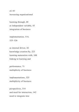of, 83
increasing organizational
learning through, 68
as independent variable, 43
integration of business
implementation, 314,
325–326
as internal driver, 42
knowledge creation by, 223
learning maturation with, 100
linking to learning and
performance, 71
multiplicity of business
implementations, 325
multiplicity of business
perspectives, 314
and need for interaction, 142
need to integrate into
 