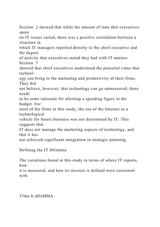 Section 2 showed that while the amount of time that executives
spent
on IT issues varied, there was a positive correlation between a
structure in
which IT managers reported directly to the chief executive and
the degree
of activity that executives stated they had with IT matters.
Section 3
showed that chief executives understood the potential value that
technol-
ogy can bring to the marketing and productivity of their firms.
They did
not believe, however, that technology can go unmeasured; there
needs
to be some rationale for allotting a spending figure in the
budget. For
most of the firms in this study, the use of the Internet as a
technological
vehicle for future business was not determined by IT. This
suggests that
IT does not manage the marketing aspects of technology, and
that it has
not achieved significant integration in strategic planning.
Defining the IT Dilemma
The variations found in this study in terms of where IT reports,
how
it is measured, and how its mission is defined were consistent
with
37the It dIleMMA
 