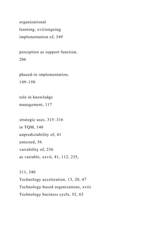 organizational
learning, xviiiongoing
implementation of, 349
perception as support function,
206
phased-in implementation,
149–150
role in knowledge
management, 117
strategic uses, 315–316
in TQM, 140
unpredictability of, 41
untested, 56
variability of, 236
as variable, xxvii, 41, 112, 235,
311, 340
Technology acceleration, 13, 20, 47
Technology-based organizations, xviii
Technology business cycle, 52, 63
 