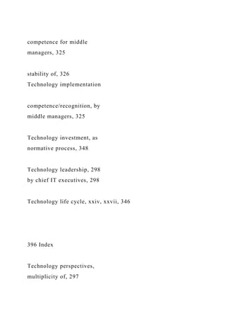 competence for middle
managers, 325
stability of, 326
Technology implementation
competence/recognition, by
middle managers, 325
Technology investment, as
normative process, 348
Technology leadership, 298
by chief IT executives, 298
Technology life cycle, xxiv, xxvii, 346
396 Index
Technology perspectives,
multiplicity of, 297
 