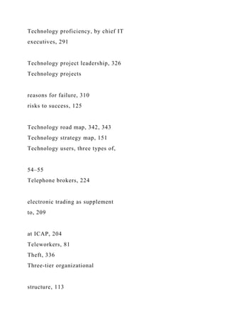 Technology proficiency, by chief IT
executives, 291
Technology project leadership, 326
Technology projects
reasons for failure, 310
risks to success, 125
Technology road map, 342, 343
Technology strategy map, 151
Technology users, three types of,
54–55
Telephone brokers, 224
electronic trading as supplement
to, 209
at ICAP, 204
Teleworkers, 81
Theft, 336
Three-tier organizational
structure, 113
 