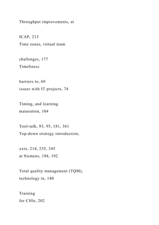 Throughput improvements, at
ICAP, 213
Time zones, virtual team
challenges, 177
Timeliness
barriers to, 69
issues with IT projects, 74
Timing, and learning
maturation, 104
Tool-talk, 93, 95, 181, 361
Top-down strategy introduction,
xxix, 214, 235, 345
at Siemens, 188, 192
Total quality management (TQM),
technology in, 140
Training
for CIOs, 202
 
