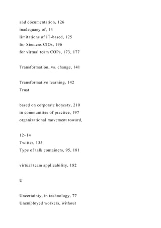 and documentation, 126
inadequacy of, 14
limitations of IT-based, 125
for Siemens CIOs, 196
for virtual team COPs, 173, 177
Transformation, vs. change, 141
Transformative learning, 142
Trust
based on corporate honesty, 210
in communities of practice, 197
organizational movement toward,
12–14
Twitter, 135
Type of talk containers, 95, 181
virtual team applicability, 182
U
Uncertainty, in technology, 77
Unemployed workers, without
 