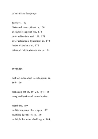 cultural and language
barriers, 163
distorted perceptions in, 166
executive support for, 174
externalization and, 169, 171
externalization dynamism in, 172
internalization and, 171
internalization dynamism in, 173
397Index
lack of individual development in,
165–166
management of, 19, 24, 164, 166
marginalization of nonadaptive
members, 169
multi-company challenges, 177
multiple identities in, 179
multiple location challenges, 164,
 