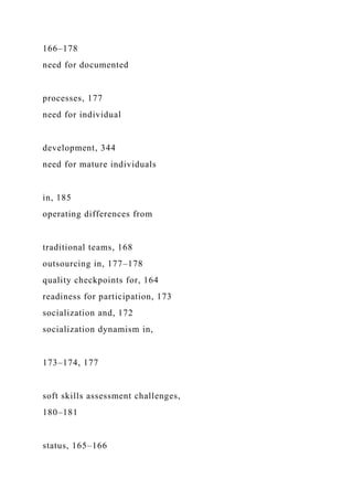 166–178
need for documented
processes, 177
need for individual
development, 344
need for mature individuals
in, 185
operating differences from
traditional teams, 168
outsourcing in, 177–178
quality checkpoints for, 164
readiness for participation, 173
socialization and, 172
socialization dynamism in,
173–174, 177
soft skills assessment challenges,
180–181
status, 165–166
 