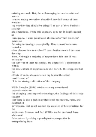 existing research. But, the wide-ranging inconsistencies and
uncer-
tainties among executives described here left many of them
wonder-
ing whether they should be using IT as part of their business
strategy
and operations. While this quandary does not in itself suggest
an
inadequacy, it does point to an absence of a “best practices”
guideline
for using technology strategically. Hence, most businesses
lacked a
clear plan on how to evolve IT contributions toward business
develop-
ment. Although a majority of respondents felt that IT was
critical to
the survival of their businesses, the degree of IT assimilation
within
the core culture of organizations still varied. This suggests that
the
effects of cultural assimilation lag behind the actual
involvement of
IT in the strategic direction of the company.
While Sampler (1996) attributes many operational
inconsistencies to
the changing landscape of technology, the findings of this study
suggest
that there is also a lack in professional procedures, rules, and
established
governance, that could support the creation of best practices for
the
profession. Bensaou and Earl (1998), on the one hand, have
addressed
this concern by taking a pro-Japanese perspective in
extrapolating from
 