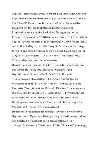 http://taylorandfrancis.comCoverHalf TitleTitle PageCopyright
PageContentsForewordAcknowledgments Author Introduction1:
The “Ravell” CorporationIntroductionA New ApproachThe
Blueprint for IntegrationEnlisting Support Assessing
ProgressResistance in the RanksLine Management to the
RescueIT Begins to ReflectDefining an Identity for Information
TechnologyImplementing the Integration: A Move toward Trust
and ReflectionKey Lessons Defining Reflection and Learning
for an Organization Working toward a Clear Goal Commitment
to Quality Teaching Staff “Not to Know” Transformation of
Culture Alignment with Administrative
DepartmentsConclusion2: The IT DilemmaIntroductionRecent
BackgroundIT in the Organizational ContextIT and
Organizational StructureThe Role of IT in Business
StrategyWays of Evaluating ITExecutive Knowledge and
Management of ITIT: A View from the TopSection 1: Chief
Executive Perception of the Role of ITSection 2: Management
and Strategic IssuesSection 3: Measuring IT Performance and
ActivitiesGeneral ResultsDefining the IT DilemmaRecent
Developments in Operational Excellence3: Technology as a
Variable and Responsive Organizational
DynamismIntroductionTechnological DynamismResponsive
Organizational DynamismStrategic IntegrationSummaryCultural
AssimilationIT Organization Communications with
“ Others” Movement of Traditional IT StaffSummaryTechnology
 