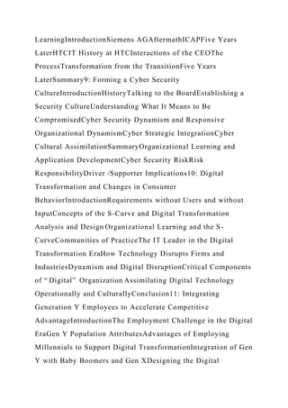 LearningIntroductionSiemens AGAftermathICAPFive Years
LaterHTCIT History at HTCInteractions of the CEOThe
ProcessTransformation from the TransitionFive Years
LaterSummary9: Forming a Cyber Security
CultureIntroductionHistoryTalking to the BoardEstablishing a
Security CultureUnderstanding What It Means to Be
CompromisedCyber Security Dynamism and Responsive
Organizational DynamismCyber Strategic IntegrationCyber
Cultural AssimilationSummaryOrganizational Learning and
Application DevelopmentCyber Security RiskRisk
ResponsibilityDriver /Supporter Implications10: Digital
Transformation and Changes in Consumer
BehaviorIntroductionRequirements without Users and without
InputConcepts of the S-Curve and Digital Transformation
Analysis and Design Organizational Learning and the S-
CurveCommunities of PracticeThe IT Leader in the Digital
Transformation EraHow Technology Disrupts Firms and
IndustriesDynamism and Digital DisruptionCritical Components
of “ Digital” Organization Assimilating Digital Technology
Operationally and CulturallyConclusion11: Integrating
Generation Y Employees to Accelerate Competitive
AdvantageIntroductionThe Employment Challenge in the Digital
EraGen Y Population AttributesAdvantages of Employing
Millennials to Support Digital TransformationIntegration of Gen
Y with Baby Boomers and Gen XDesigning the Digital
 