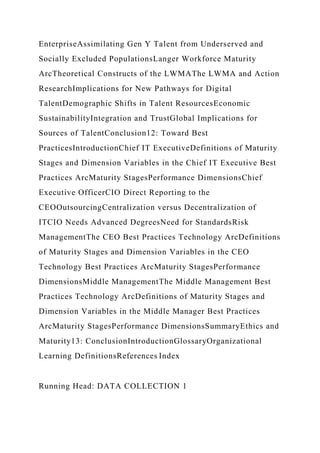 EnterpriseAssimilating Gen Y Talent from Underserved and
Socially Excluded PopulationsLanger Workforce Maturity
ArcTheoretical Constructs of the LWMAThe LWMA and Action
ResearchImplications for New Pathways for Digital
TalentDemographic Shifts in Talent ResourcesEconomic
SustainabilityIntegration and TrustGlobal Implications for
Sources of TalentConclusion12: Toward Best
PracticesIntroductionChief IT ExecutiveDefinitions of Maturity
Stages and Dimension Variables in the Chief IT Executive Best
Practices ArcMaturity StagesPerformance DimensionsChief
Executive OfficerCIO Direct Reporting to the
CEOOutsourcingCentralization versus Decentralization of
ITCIO Needs Advanced DegreesNeed for StandardsRisk
ManagementThe CEO Best Practices Technology ArcDefinitions
of Maturity Stages and Dimension Variables in the CEO
Technology Best Practices ArcMaturity StagesPerformance
DimensionsMiddle ManagementThe Middle Management Best
Practices Technology ArcDefinitions of Maturity Stages and
Dimension Variables in the Middle Manager Best Practices
ArcMaturity StagesPerformance DimensionsSummaryEthics and
Maturity13: ConclusionIntroductionGlossaryOrganizational
Learning DefinitionsReferences Index
Running Head: DATA COLLECTION 1
 